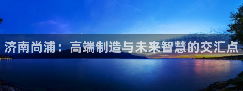 天辰娱乐61116：济南尚浦：高端制造与未来智慧的交汇点