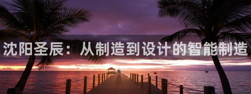 天辰2娱乐：沈阳圣辰：从制造到设计的智能制造