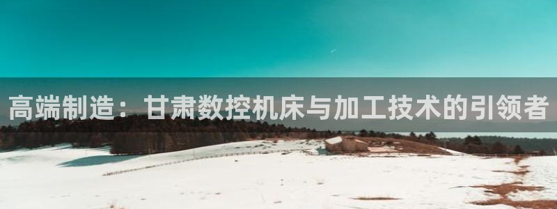 菲律宾天辰娱乐：高端制造：甘肃数控机床与加工技术的引领者