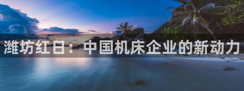 天辰娱乐 18113：潍坊红日：中国机床企业的新动力